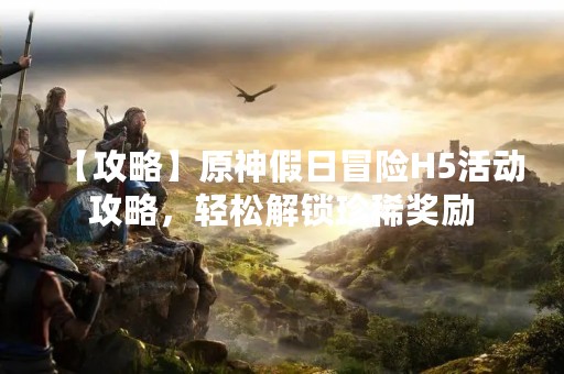 【攻略】原神假日冒险H5活动攻略，轻松解锁珍稀奖励