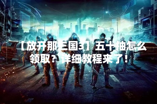 【放开那三国3】五十抽怎么领取？详细教程来了！