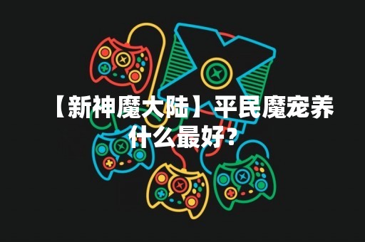 【新神魔大陆】平民魔宠养什么最好？