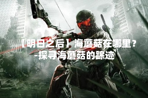 【明日之后】海蘑菇在哪里？-探寻海蘑菇的踪迹