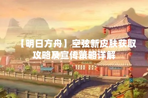 【明日方舟】空弦新皮肤获取攻略及宣传策略详解