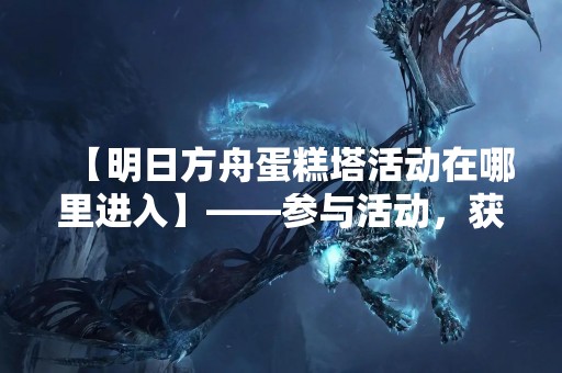 【明日方舟蛋糕塔活动在哪里进入】——参与活动，获得精美蛋糕塔装饰品