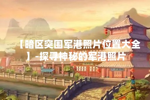 【暗区突围军港照片位置大全】-探寻神秘的军港照片