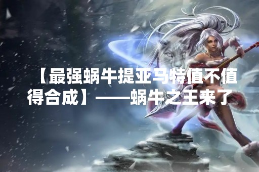 【最强蜗牛提亚马特值不值得合成】——蜗牛之王来了，值得花费吗？