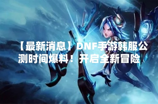 【最新消息】DNF手游韩服公测时间爆料！开启全新冒险之旅！