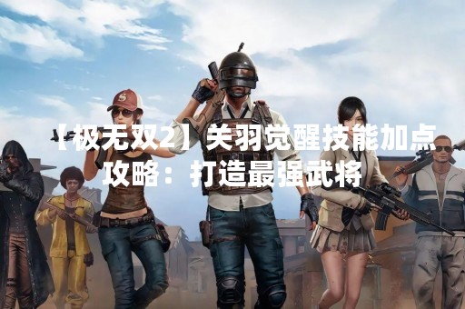 【极无双2】关羽觉醒技能加点攻略：打造最强武将