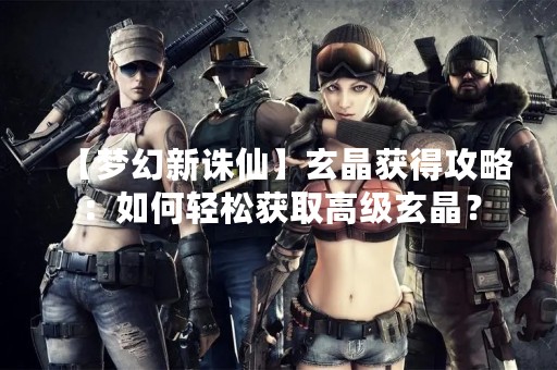 【梦幻新诛仙】玄晶获得攻略：如何轻松获取高级玄晶？