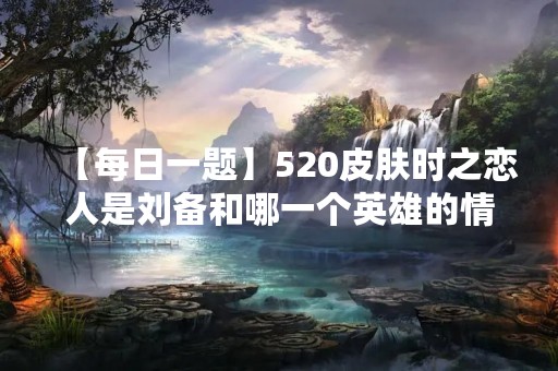 【每日一题】520皮肤时之恋人是刘备和哪一个英雄的情侣皮肤呢？