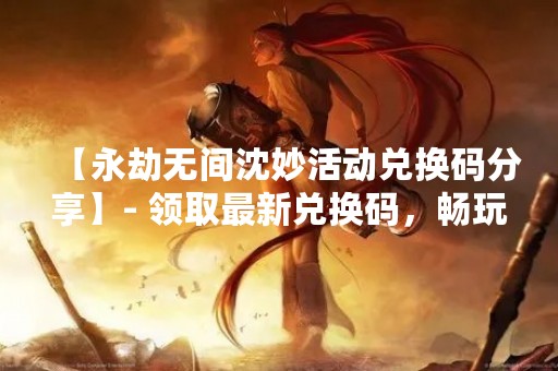 【永劫无间沈妙活动兑换码分享】- 领取最新兑换码，畅玩永劫无间沈妙！