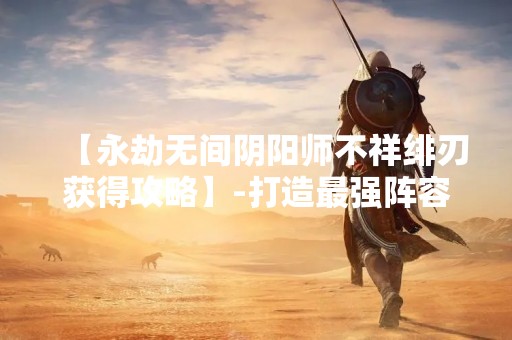 【永劫无间阴阳师不祥绯刃获得攻略】-打造最强阵容，轻松获得不祥绯刃！