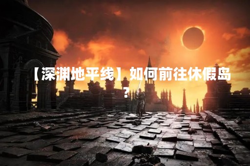 【深渊地平线】如何前往休假岛？