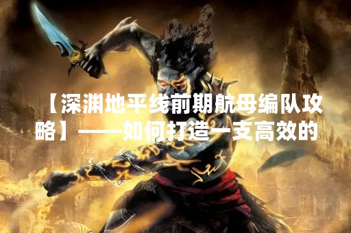 【深渊地平线前期航母编队攻略】——如何打造一支高效的航母编队？