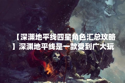 【深渊地平线四星角色汇总攻略】深渊地平线是一款受到广大玩家喜爱的角色扮演游戏，其中四星角色是玩家们最为关注的角色之一。在这里，我们将为大家详细介绍深渊地平线四星角色的特点和使用技巧，希望能为玩家们提供帮助。