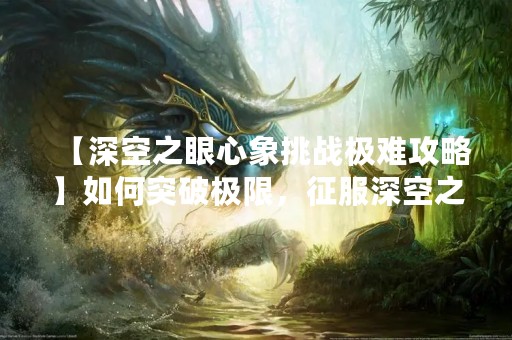 【深空之眼心象挑战极难攻略】如何突破极限，征服深空之眼？