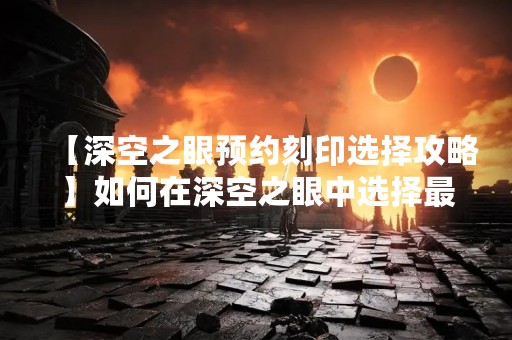 【深空之眼预约刻印选择攻略】如何在深空之眼中选择最适合自己的刻印