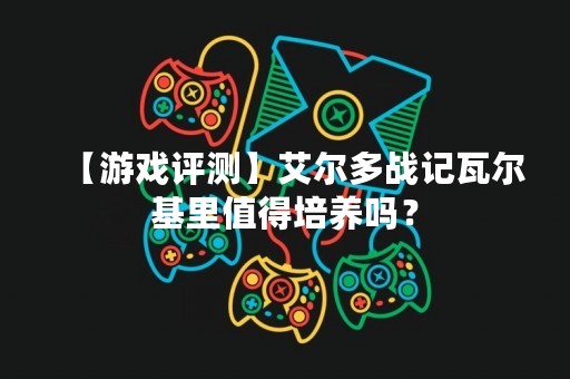 【游戏评测】艾尔多战记瓦尔基里值得培养吗？