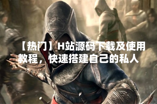 【热门】H站源码下载及使用教程，快速搭建自己的私人资源分享网站
