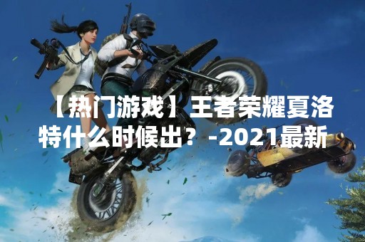【热门游戏】王者荣耀夏洛特什么时候出？-2021最新消息
