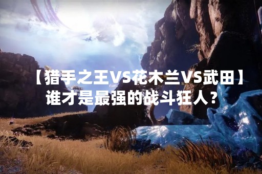 【猎手之王VS花木兰VS武田】谁才是最强的战斗狂人？