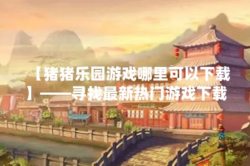 【猪猪乐园游戏哪里可以下载】——寻找最新热门游戏下载源