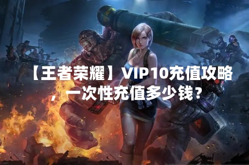 【王者荣耀】VIP10充值攻略，一次性充值多少钱？
