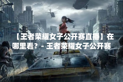 【王者荣耀女子公开赛直播】在哪里看？- 王者荣耀女子公开赛直播