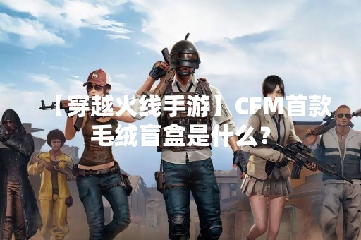 【穿越火线手游】CFM首款毛绒盲盒是什么？