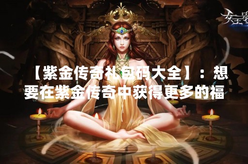 【紫金传奇礼包码大全】：想要在紫金传奇中获得更多的福利和奖励吗？那么你一定不能错过紫金传奇礼包码！下面我们就来详细了解一下这些礼包码都有哪些吧。