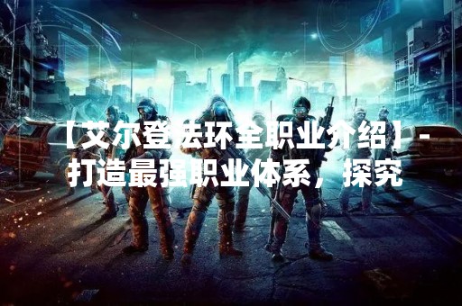 【艾尔登法环全职业介绍】- 打造最强职业体系，探究艾尔登法环全职业的奥秘