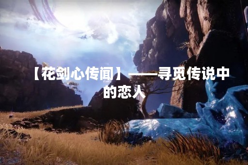 【花剑心传闻】——寻觅传说中的恋人