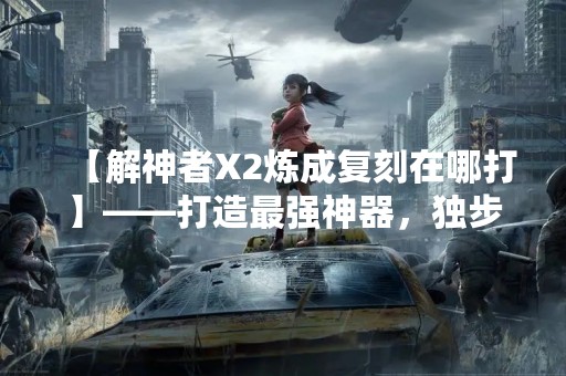 【解神者X2炼成复刻在哪打】——打造最强神器，独步天下！