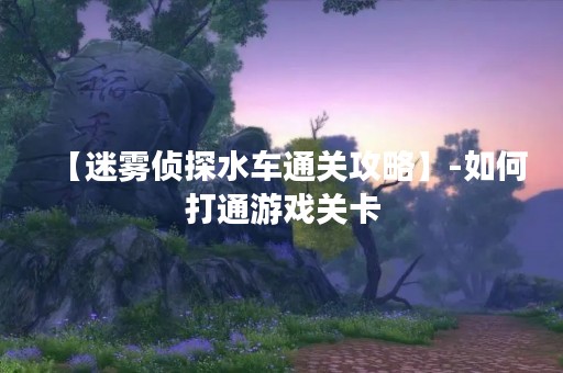 【迷雾侦探水车通关攻略】-如何打通游戏关卡