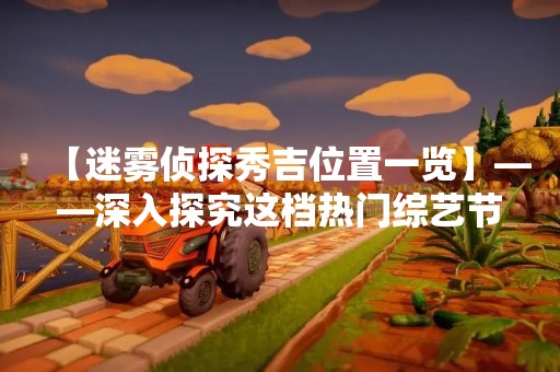 【迷雾侦探秀吉位置一览】——深入探究这档热门综艺节目的各种玩法和场景