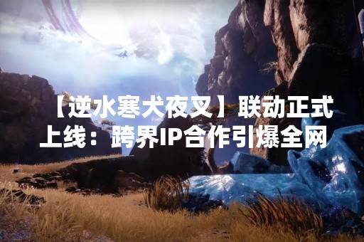 【逆水寒犬夜叉】联动正式上线：跨界IP合作引爆全网热潮