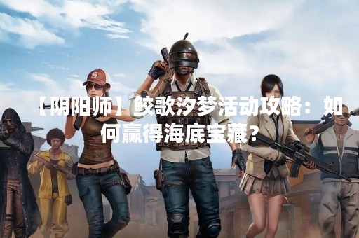 【阴阳师】鲛歌汐梦活动攻略：如何赢得海底宝藏？
