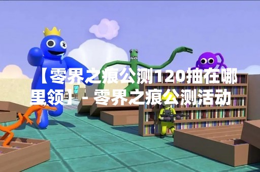 【零界之痕公测120抽在哪里领】- 零界之痕公测活动详解