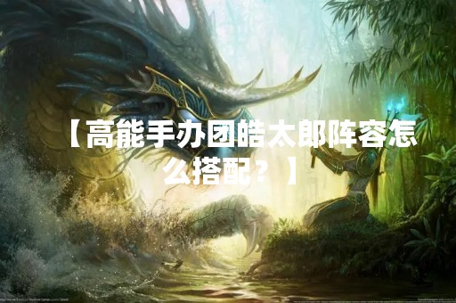 【高能手办团皓太郎阵容怎么搭配？】