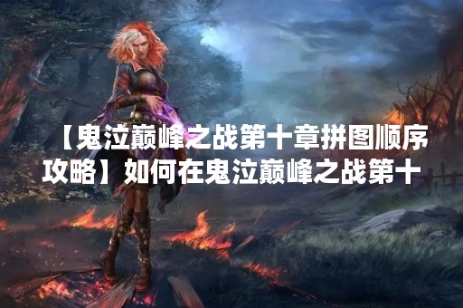 【鬼泣巅峰之战第十章拼图顺序攻略】如何在鬼泣巅峰之战第十章中拼出完美的拼图？