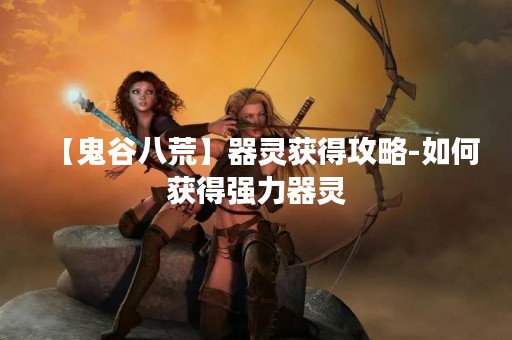 【鬼谷八荒】器灵获得攻略-如何获得强力器灵