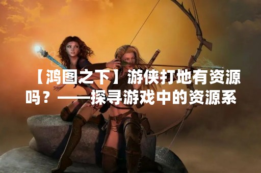 【鸿图之下】游侠打地有资源吗？——探寻游戏中的资源系统