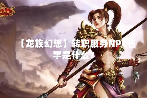 【龙族幻想】转职服务NPC名字是什么？