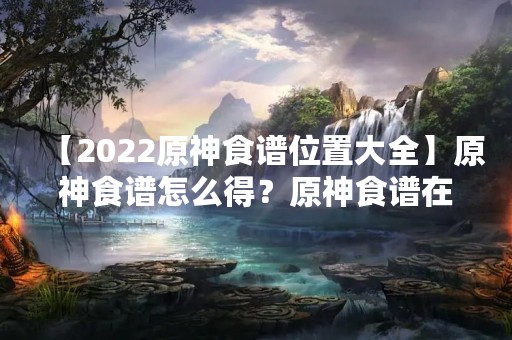 【2022原神食谱位置大全】原神食谱怎么得？原神食谱在哪里？2022最新合集
