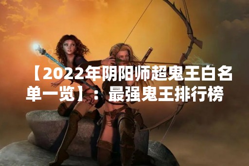【2022年阴阳师超鬼王白名单一览】：最强鬼王排行榜