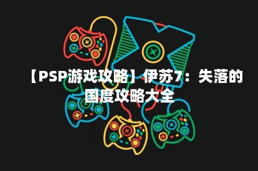 【PSP游戏攻略】伊苏7：失落的国度攻略大全