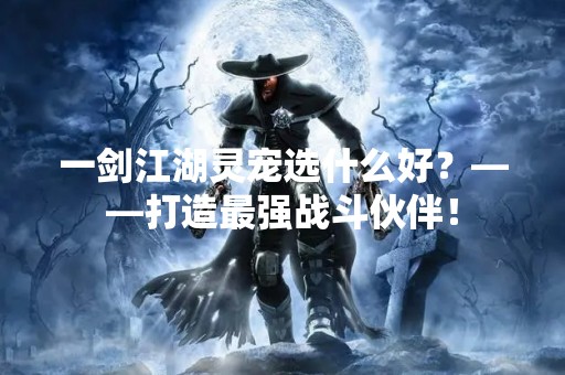 一剑江湖灵宠选什么好？——打造最强战斗伙伴！