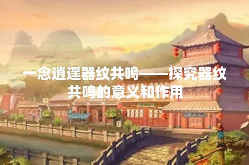 一念逍遥器纹共鸣——探究器纹共鸣的意义和作用