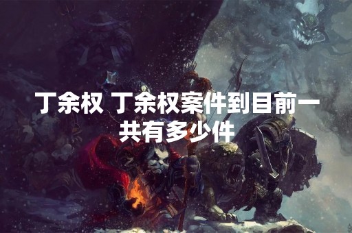 丁余权 丁余权案件到目前一共有多少件