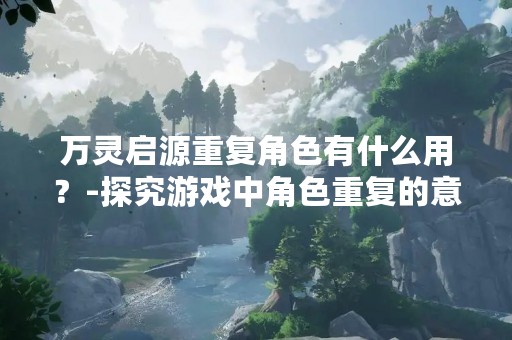 万灵启源重复角色有什么用？-探究游戏中角色重复的意义