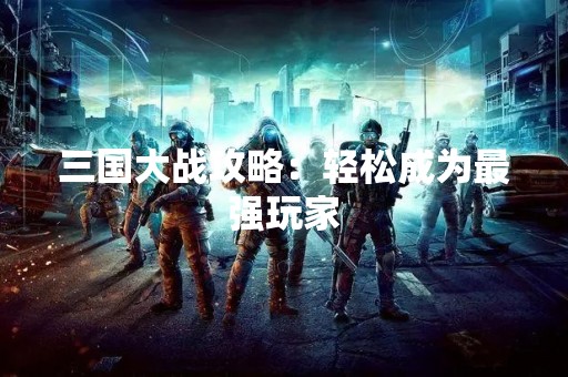 三国大战攻略：轻松成为最强玩家
