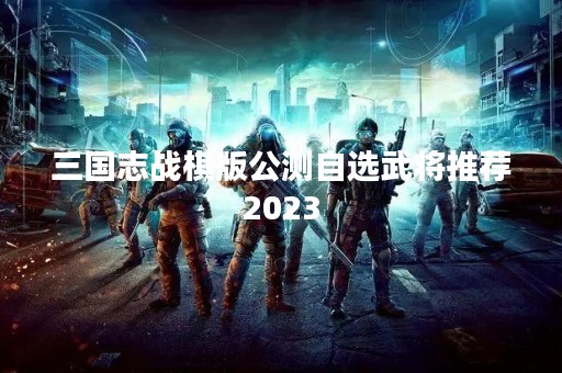 三国志战棋版公测自选武将推荐2023